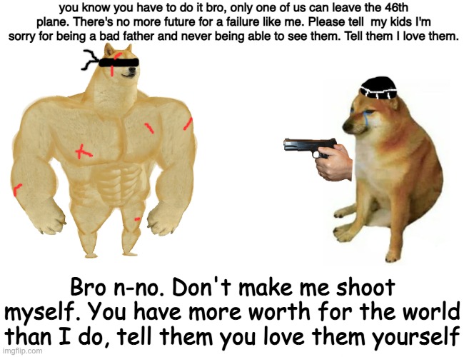 Anavir es rextus mal elvir nos tramare. We are watching. | you know you have to do it bro, only one of us can leave the 46th plane. There's no more future for a failure like me. Please tell  my kids I'm sorry for being a bad father and never being able to see them. Tell them I love them. Bro n-no. Don't make me shoot myself. You have more worth for the world than I do, tell them you love them yourself | image tagged in memes,buff doge vs cheems | made w/ Imgflip meme maker