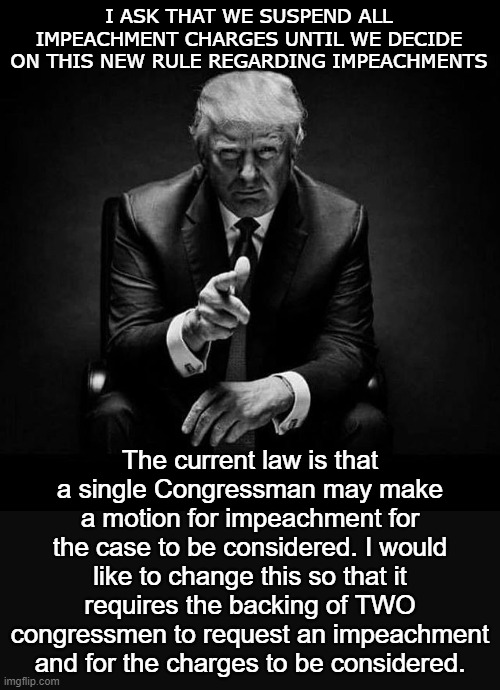 Please let me know your thoughts in the comments | I ASK THAT WE SUSPEND ALL IMPEACHMENT CHARGES UNTIL WE DECIDE ON THIS NEW RULE REGARDING IMPEACHMENTS; The current law is that a single Congressman may make a motion for impeachment for the case to be considered. I would like to change this so that it requires the backing of TWO congressmen to request an impeachment and for the charges to be considered. | image tagged in trump impeached | made w/ Imgflip meme maker