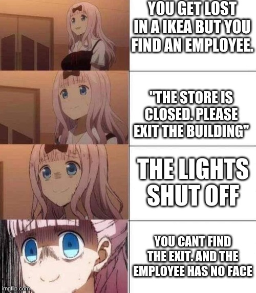 Let me know in the comments if you get it. | YOU GET LOST IN A IKEA BUT YOU FIND AN EMPLOYEE. "THE STORE IS CLOSED. PLEASE EXIT THE BUILDING"; THE LIGHTS SHUT OFF; YOU CANT FIND THE EXIT. AND THE EMPLOYEE HAS NO FACE | image tagged in chika template,scp meme | made w/ Imgflip meme maker