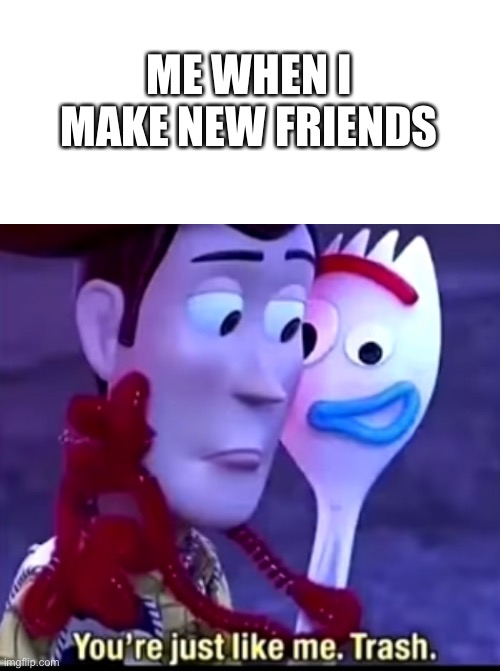 TRASH!!! | ME WHEN I MAKE NEW FRIENDS | image tagged in memes | made w/ Imgflip meme maker