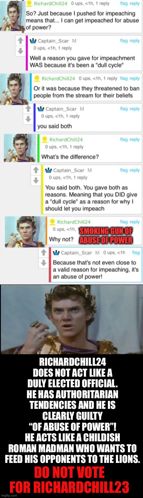 Do not vote for Roman Madman Richardchill24 | RICHARDCHILL24 DOES NOT ACT LIKE A DULY ELECTED OFFICIAL. HE HAS AUTHORITARIAN TENDENCIES AND HE IS CLEARLY GUILTY
“OF ABUSE OF POWER”!
HE ACTS LIKE A CHILDISH
ROMAN MADMAN WHO WANTS TO FEED HIS OPPONENTS TO THE LIONS. DO NOT VOTE FOR RICHARDCHILL23 | image tagged in dont vote richardchill24,caligula,roman madman | made w/ Imgflip meme maker