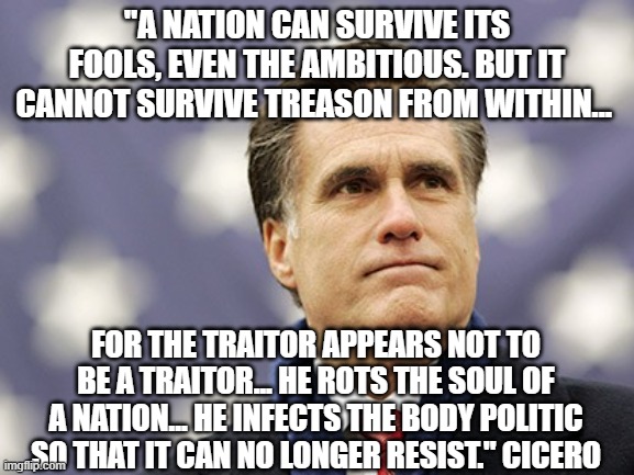 mitt romney | "A NATION CAN SURVIVE ITS FOOLS, EVEN THE AMBITIOUS. BUT IT CANNOT SURVIVE TREASON FROM WITHIN... FOR THE TRAITOR APPEARS NOT TO BE A TRAITOR... HE ROTS THE SOUL OF A NATION... HE INFECTS THE BODY POLITIC SO THAT IT CAN NO LONGER RESIST." CICERO | image tagged in mitt romney | made w/ Imgflip meme maker