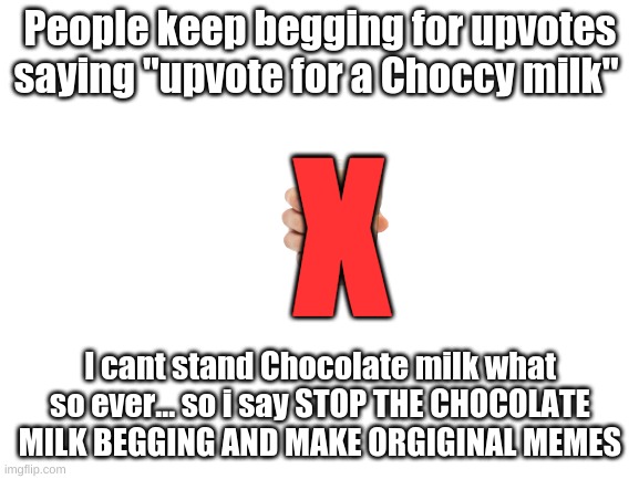 A message to those upvote beggars | People keep begging for upvotes saying "upvote for a Choccy milk"; X; I cant stand Chocolate milk what so ever... so i say STOP THE CHOCOLATE MILK BEGGING AND MAKE ORGIGINAL MEMES | image tagged in memes,blank white template,dont beg for upvotes,choccy milk | made w/ Imgflip meme maker