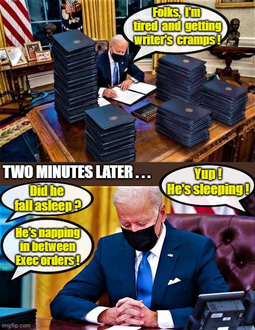 Biden signs many executive orders and takes nap |  Folks,  I'm 
tired  and  getting
writer's  cramps ! Yup !
He's sleeping ! TWO MINUTES LATER . . . Did he 
fall asleep ? He's napping
in between
Exec orders ! | image tagged in political humor,executive orders,biden executive orders,sleepy joe,joe biden,tired | made w/ Imgflip meme maker