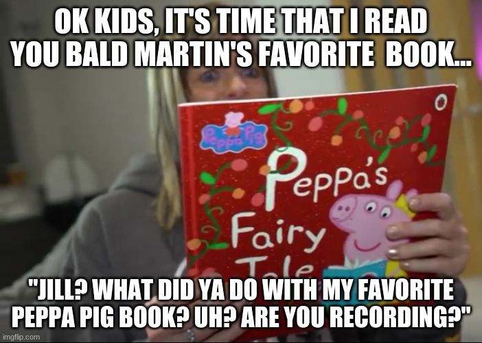 Bald Martin's love of Peppa pig is to strong... | OK KIDS, IT'S TIME THAT I READ YOU BALD MARTIN'S FAVORITE  BOOK... "JILL? WHAT DID YA DO WITH MY FAVORITE PEPPA PIG BOOK? UH? ARE YOU RECORDING?" | image tagged in piggy prank | made w/ Imgflip meme maker