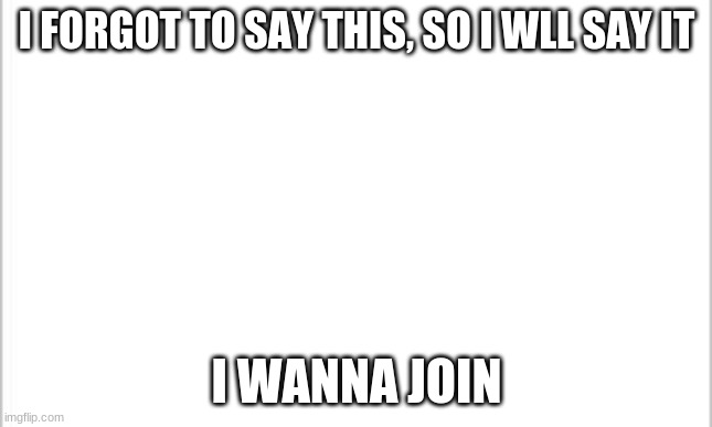 white background | I FORGOT TO SAY THIS, SO I WLL SAY IT; I WANNA JOIN | image tagged in white background | made w/ Imgflip meme maker