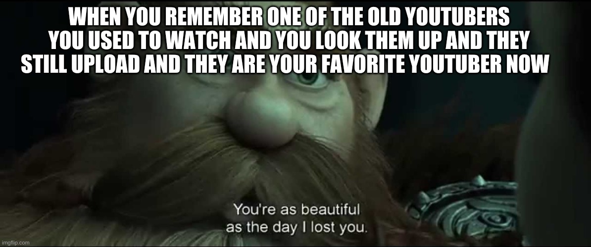 You are as beautiful as the day I lost you | WHEN YOU REMEMBER ONE OF THE OLD YOUTUBERS YOU USED TO WATCH AND YOU LOOK THEM UP AND THEY STILL UPLOAD AND THEY ARE YOUR FAVORITE YOUTUBER NOW | image tagged in you are as beautiful as the day i lost you | made w/ Imgflip meme maker