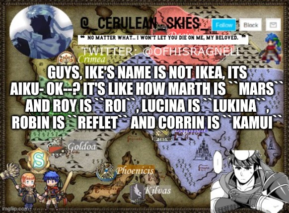 Im gonna cry | GUYS, IKE'S NAME IS NOT IKEA, ITS AIKU- OK--? IT'S LIKE HOW MARTH IS ``MARS`` AND ROY IS ``ROI``, LUCINA IS ``LUKINA``, ROBIN IS ``REFLET`` AND CORRIN IS ``KAMUI`` | image tagged in novaa's template 4 | made w/ Imgflip meme maker