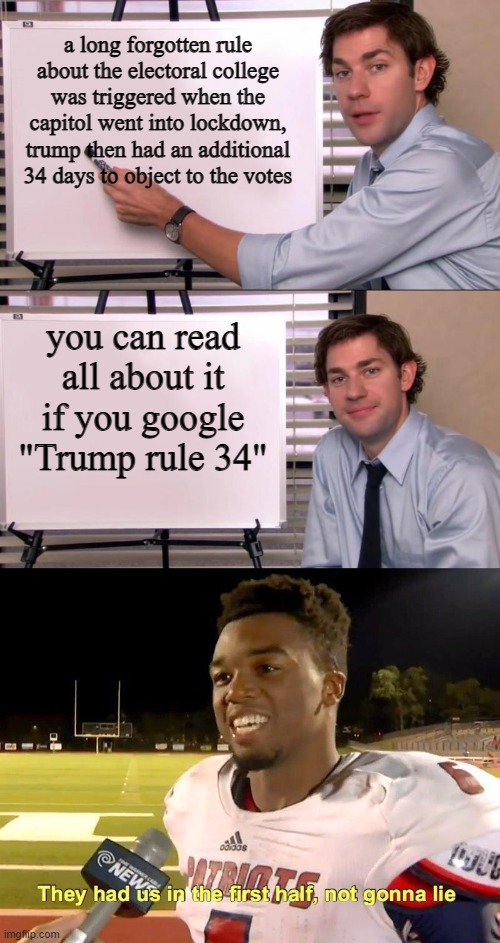 hol up | a long forgotten rule about the electoral college was triggered when the capitol went into lockdown, trump then had an additional 34 days to object to the votes; you can read all about it if you google
"Trump rule 34" | image tagged in jim halpert explains,they had us in the first half | made w/ Imgflip meme maker