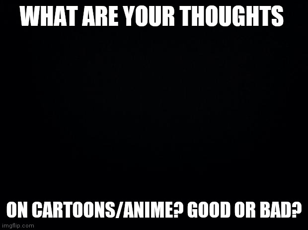 Question for yall | WHAT ARE YOUR THOUGHTS; ON CARTOONS/ANIME? GOOD OR BAD? | image tagged in black background | made w/ Imgflip meme maker