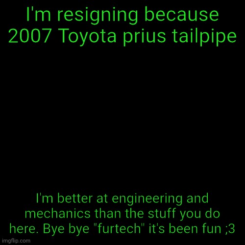 Gonna go work with a car engineering company, bye | I'm resigning because 2007 Toyota prius tailpipe; I'm better at engineering and mechanics than the stuff you do here. Bye bye "furtech" it's been fun ;3 | image tagged in memes,blank transparent square | made w/ Imgflip meme maker