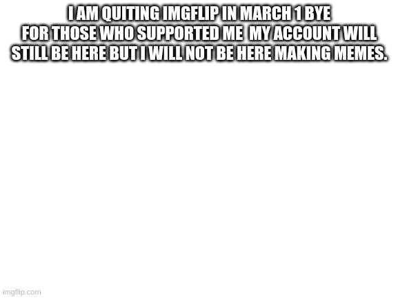 Blank White Template | I AM QUITING IMGFLIP IN MARCH 1 BYE FOR THOSE WHO SUPPORTED ME  MY ACCOUNT WILL STILL BE HERE BUT I WILL NOT BE HERE MAKING MEMES. | image tagged in blank white template | made w/ Imgflip meme maker