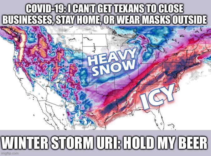 Texas snow storm uri | COVID-19: I CAN’T GET TEXANS TO CLOSE BUSINESSES, STAY HOME, OR WEAR MASKS OUTSIDE; WINTER STORM URI: HOLD MY BEER | image tagged in winter storm | made w/ Imgflip meme maker
