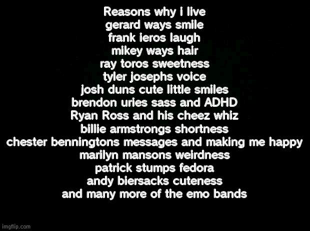 REASONS WHY IM ALIVE TODAY THANK YOU ALL THE  BANDS WHO HELPED THROUGH TOUGH TIMES (AND THEY ALL GIVE MEANINGFUL MESSAGES) | Reasons why i live
gerard ways smile
frank ieros laugh
mikey ways hair
ray toros sweetness
tyler josephs voice
josh duns cute little smiles
brendon uries sass and ADHD
Ryan Ross and his cheez whiz
billie armstrongs shortness
chester benningtons messages and making me happy
marilyn mansons weirdness
patrick stumps fedora
andy biersacks cuteness
and many more of the emo bands | image tagged in black background | made w/ Imgflip meme maker