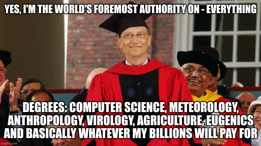 Bill Writes a Book | YES, I'M THE WORLD'S FOREMOST AUTHORITY ON - EVERYTHING; DEGREES: COMPUTER SCIENCE, METEOROLOGY, ANTHROPOLOGY, VIROLOGY, AGRICULTURE, EUGENICS AND BASICALLY WHATEVER MY BILLIONS WILL PAY FOR | image tagged in dr gates,eugenics,covid,farming | made w/ Imgflip meme maker