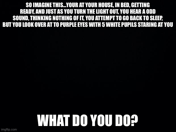 So... | SO IMAGINE THIS...YOUR AT YOUR HOUSE, IN BED, GETTING READY, AND JUST AS YOU TURN THE LIGHT OUT, YOU HEAR A ODD SOUND, THINKING NOTHING OF IT, YOU ATTEMPT TO GO BACK TO SLEEP, BUT YOU LOOK OVER AT TO PURPLE EYES WITH 5 WHITE PUPILS STARING AT YOU; WHAT DO YOU DO? | image tagged in black background | made w/ Imgflip meme maker