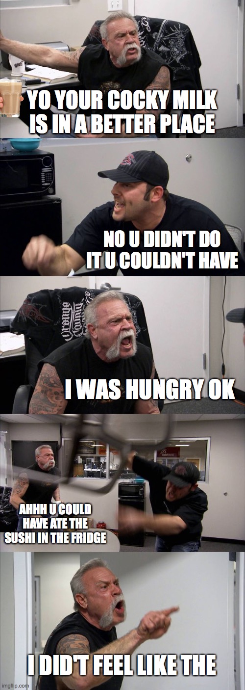 cocky milk for u | YO YOUR COCKY MILK IS IN A BETTER PLACE; NO U DIDN'T DO IT U COULDN'T HAVE; I WAS HUNGRY OK; AHHH U COULD HAVE ATE THE SUSHI IN THE FRIDGE; I DID'T FEEL LIKE THE | image tagged in memes,american chopper argument | made w/ Imgflip meme maker