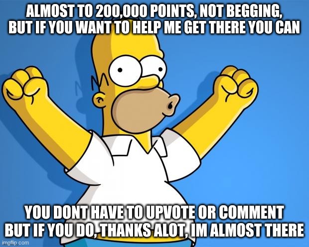 not begging, dont accuse me of begging, just show support if you want to, as i said you dont need to, it would just help out. | ALMOST TO 200,000 POINTS, NOT BEGGING, BUT IF YOU WANT TO HELP ME GET THERE YOU CAN; YOU DONT HAVE TO UPVOTE OR COMMENT BUT IF YOU DO, THANKS ALOT, IM ALMOST THERE | image tagged in woohoo homer simpson | made w/ Imgflip meme maker