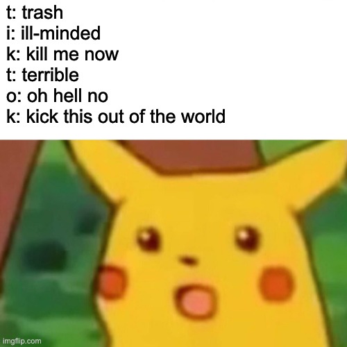 Surprised Pikachu Meme | t: trash
i: ill-minded
k: kill me now
t: terrible
o: oh hell no
k: kick this out of the world | image tagged in memes,surprised pikachu | made w/ Imgflip meme maker