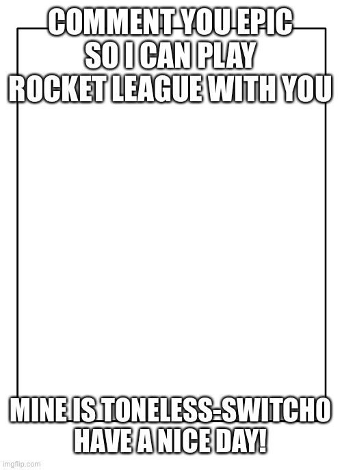 Blank Template | COMMENT YOU EPIC SO I CAN PLAY ROCKET LEAGUE WITH YOU; MINE IS TONELESS-SWITCH0 HAVE A NICE DAY! | image tagged in blank template | made w/ Imgflip meme maker
