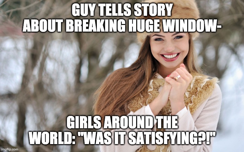Smiling Girl | GUY TELLS STORY ABOUT BREAKING HUGE WINDOW-; GIRLS AROUND THE WORLD: "WAS IT SATISFYING?!" | image tagged in smiling girl,windows,glass,broken,girls,teenagers | made w/ Imgflip meme maker
