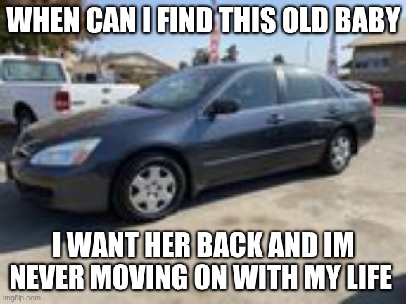 2006 honda accord memes |  WHEN CAN I FIND THIS OLD BABY; I WANT HER BACK AND IM NEVER MOVING ON WITH MY LIFE | image tagged in memes,fun,honda,funny,funny memes | made w/ Imgflip meme maker