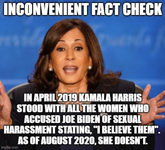 Presidential History Lesson | INCONVENIENT FACT CHECK; IN APRIL 2019 KAMALA HARRIS STOOD WITH ALL THE WOMEN WHO ACCUSED JOE BIDEN OF SEXUAL HARASSMENT STATING, "I BELIEVE THEM". 
AS OF AUGUST 2020, SHE DOESN'T. | image tagged in kamala harris,sexual harassment,liar,liberal hypocrisy,embarrassing,dishonorable | made w/ Imgflip meme maker