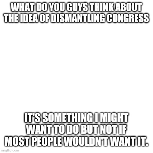 I'm back. Hello | WHAT DO YOU GUYS THINK ABOUT THE IDEA OF DISMANTLING CONGRESS; IT'S SOMETHING I MIGHT WANT TO DO BUT NOT IF MOST PEOPLE WOULDN'T WANT IT. | image tagged in memes,blank transparent square | made w/ Imgflip meme maker