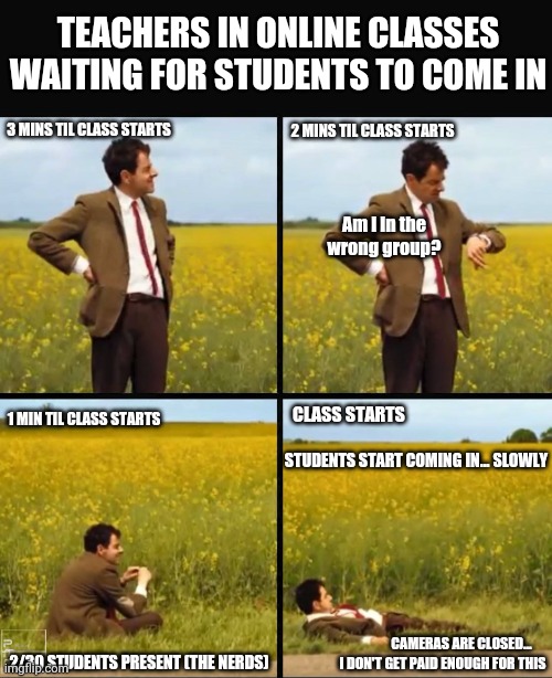 Mr bean waiting | TEACHERS IN ONLINE CLASSES WAITING FOR STUDENTS TO COME IN; 3 MINS TIL CLASS STARTS; 2 MINS TIL CLASS STARTS; Am i in the wrong group? CLASS STARTS; 1 MIN TIL CLASS STARTS; STUDENTS START COMING IN... SLOWLY; CAMERAS ARE CLOSED... 2/30 STUDENTS PRESENT (THE NERDS); I DON'T GET PAID ENOUGH FOR THIS | image tagged in mr bean waiting | made w/ Imgflip meme maker