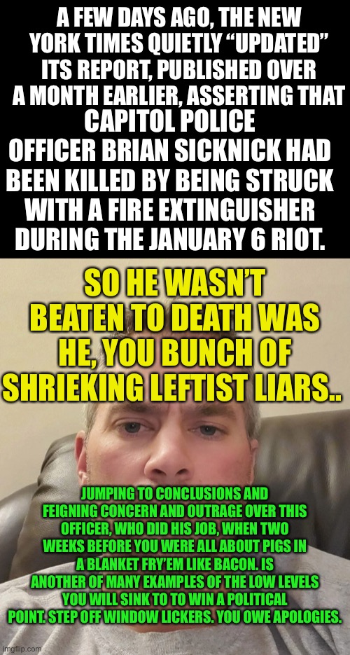 A FEW DAYS AGO, THE NEW YORK TIMES QUIETLY “UPDATED” ITS REPORT, PUBLISHED OVER A MONTH EARLIER, ASSERTING THAT; CAPITOL POLICE OFFICER BRIAN SICKNICK HAD BEEN KILLED BY BEING STRUCK WITH A FIRE EXTINGUISHER DURING THE JANUARY 6 RIOT. SO HE WASN’T BEATEN TO DEATH WAS HE, YOU BUNCH OF SHRIEKING LEFTIST LIARS.. JUMPING TO CONCLUSIONS AND FEIGNING CONCERN AND OUTRAGE OVER THIS OFFICER, WHO DID HIS JOB, WHEN TWO WEEKS BEFORE YOU WERE ALL ABOUT PIGS IN A BLANKET FRY’EM LIKE BACON. IS ANOTHER OF MANY EXAMPLES OF THE LOW LEVELS YOU WILL SINK TO TO WIN A POLITICAL
POINT. STEP OFF WINDOW LICKERS. YOU OWE APOLOGIES. | image tagged in sicknick,liars club,democratic party,democratic socialism,hypocrisy,jumping | made w/ Imgflip meme maker