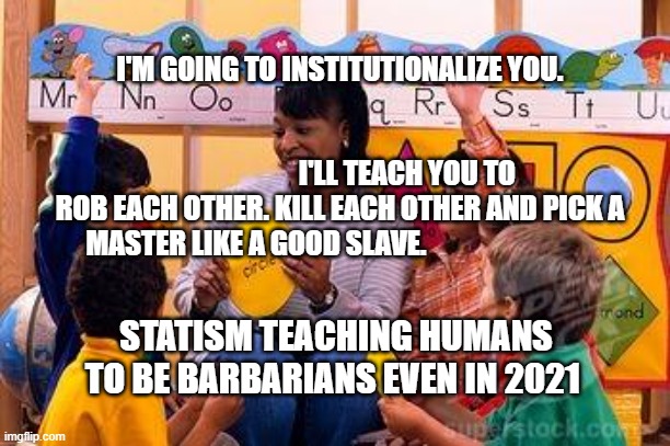 Kindergarten Teacher | I'M GOING TO INSTITUTIONALIZE YOU.                                                                                                               I'LL TEACH YOU TO ROB EACH OTHER. KILL EACH OTHER AND PICK A MASTER LIKE A GOOD SLAVE. STATISM TEACHING HUMANS TO BE BARBARIANS EVEN IN 2021 | image tagged in kindergarten teacher | made w/ Imgflip meme maker