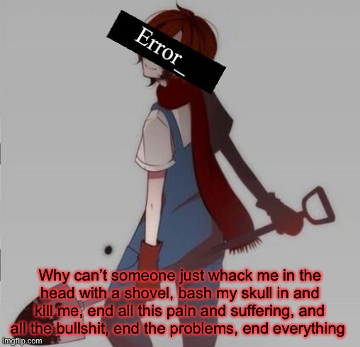 Why can’t someone just whack me in the head with a shovel, bash my skull in and kill me, end all this pain and suffering, and all the bullshit, end the problems, end everything | made w/ Imgflip meme maker