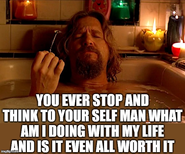 YOU EVER STOP AND THINK TO YOUR SELF MAN WHAT AM I DOING WITH MY LIFE AND IS IT EVEN ALL WORTH IT | image tagged in the dude,the big lebowski | made w/ Imgflip meme maker