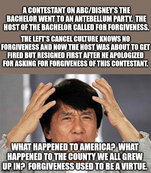 Epic Jackie Chan HQ | A CONTESTANT ON ABC/DISNEY'S THE BACHELOR WENT TO AN ANTEBELLUM PARTY.  THE HOST OF THE BACHELOR CALLED FOR FORGIVENESS. THE LEFT'S CANCEL CULTURE KNOWS NO FORGIVENESS AND NOW THE HOST WAS ABOUT TO GET FIRED BUT RESIGNED FIRST AFTER HE APOLOGIZED FOR ASKING FOR FORGIVENESS OF THIS CONTESTANT. WHAT HAPPENED TO AMERICA?  WHAT HAPPENED TO THE COUNTY WE ALL GREW UP IN?  FORGIVENESS USED TO BE A VIRTUE. | image tagged in epic jackie chan hq | made w/ Imgflip meme maker