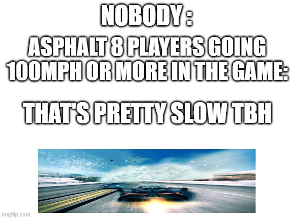 uhh idk | NOBODY :; ASPHALT 8 PLAYERS GOING 100MPH OR MORE IN THE GAME:; THAT'S PRETTY SLOW TBH | image tagged in blank white template | made w/ Imgflip meme maker