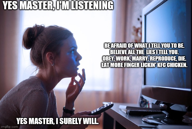 YES MASTER, I'M LISTENING; BE AFRAID OF WHAT I TELL YOU TO BE.
BELIEVE ALL THE  LIES I TELL YOU.
OBEY, WORK, MARRY, REPRODUCE, DIE.
EAT MORE FINGER LICKIN' KFC CHICKEN. YES MASTER, I SURELY WILL. | image tagged in memes,obey,kfc,watching tv,funny,wise master | made w/ Imgflip meme maker