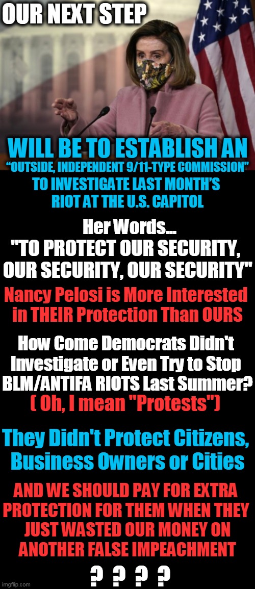 Beam Me Up! There is NO END to Their Hypocrisy! | OUR NEXT STEP; WILL BE TO ESTABLISH AN; “OUTSIDE, INDEPENDENT 9/11-TYPE COMMISSION”; TO INVESTIGATE LAST MONTH’S 
RIOT AT THE U.S. CAPITOL; Her Words... "TO PROTECT OUR SECURITY, 
OUR SECURITY, OUR SECURITY"; Nancy Pelosi is More Interested 

in THEIR Protection Than OURS; How Come Democrats Didn't 
Investigate or Even Try to Stop 

BLM/ANTIFA RIOTS Last Summer? ( Oh, I mean "Protests"); They Didn't Protect Citizens, 

Business Owners or Cities; AND WE SHOULD PAY FOR EXTRA 

PROTECTION FOR THEM WHEN THEY 
JUST WASTED OUR MONEY ON
ANOTHER FALSE IMPEACHMENT; ?  ?  ?  ? | image tagged in politics,nancy pelosi,democratic socialism,capitol,protection,liberal hypocrisy | made w/ Imgflip meme maker
