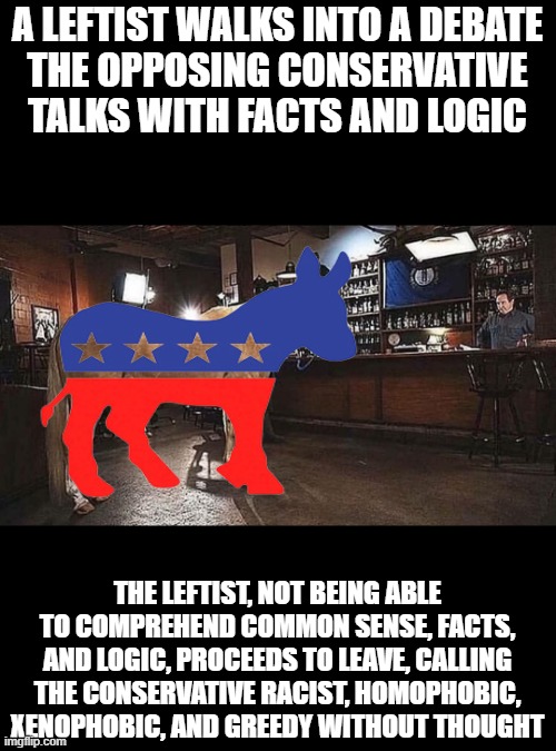 Political debate is becoming increasingly more difficult | A LEFTIST WALKS INTO A DEBATE
THE OPPOSING CONSERVATIVE TALKS WITH FACTS AND LOGIC; THE LEFTIST, NOT BEING ABLE TO COMPREHEND COMMON SENSE, FACTS, AND LOGIC, PROCEEDS TO LEAVE, CALLING THE CONSERVATIVE RACIST, HOMOPHOBIC, XENOPHOBIC, AND GREEDY WITHOUT THOUGHT | image tagged in politics,memes,political meme,leftists,debate,logic | made w/ Imgflip meme maker