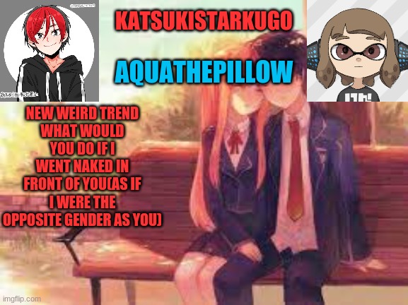 KatsukiStarkugoXAquathepillow | NEW WEIRD TREND
WHAT WOULD YOU DO IF I WENT NAKED IN FRONT OF YOU(AS IF I WERE THE OPPOSITE GENDER AS YOU) | image tagged in katsukistarkugoxaquathepillow | made w/ Imgflip meme maker