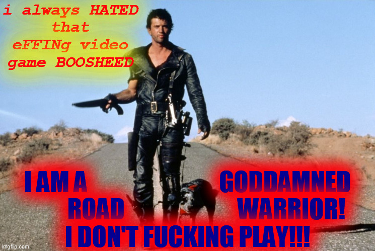 Mad Max Says | i always HATED
that
eFFINg video
game BOOSHEED I AM A                            GODDAMNED
        ROAD                        WARRIOR!
I DO | image tagged in mad max says | made w/ Imgflip meme maker