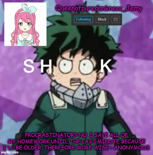 I just created this for no absolute reason | Queenofpuredankness_Jemy; PROCRASTINATOR? NO. I SAVE ALL OF MY HOMEWORK UNTIL THE LAST MINUTE BECAUSE I'LL BE OLDER, THEREFORE MORE WISE - ANONYMOUS | image tagged in deku shook | made w/ Imgflip meme maker