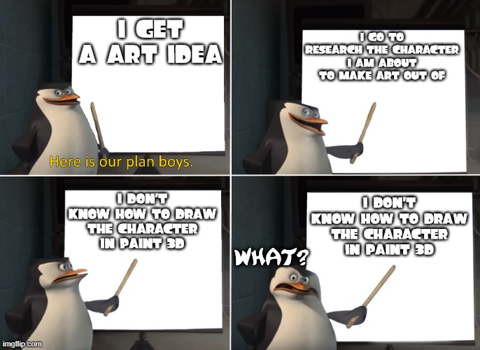 Gru's plan but with penguins |  I GET A ART IDEA; I GO TO RESEARCH THE CHARACTER I AM ABOUT TO MAKE ART OUT OF; I DON'T KNOW HOW TO DRAW THE CHARACTER IN PAINT 3D; I DON'T KNOW HOW TO DRAW THE CHARACTER IN PAINT 3D; WHAT? | image tagged in here is our plan boys,memes | made w/ Imgflip meme maker