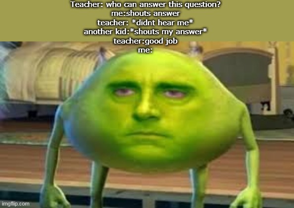 that annoying kid | Teacher: who can answer this question?
me:shouts answer
teacher: *didnt hear me*
another kid:*shouts my answer*
teacher:good job
me: | image tagged in mike wazowski | made w/ Imgflip meme maker