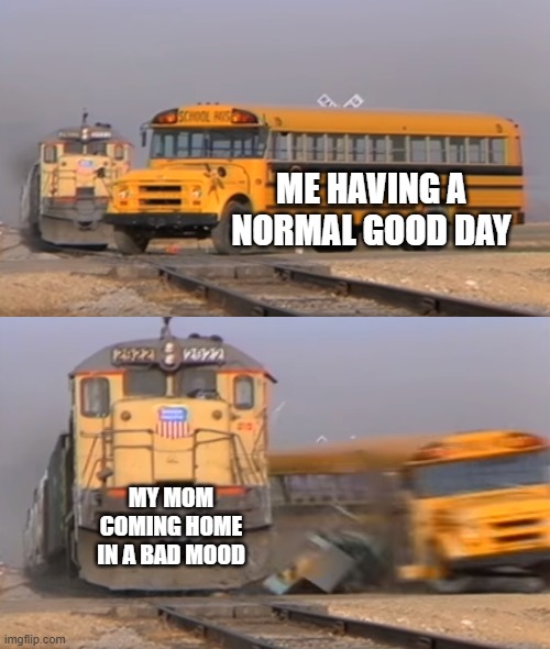 A train hitting a school bus | ME HAVING A NORMAL GOOD DAY; MY MOM COMING HOME IN A BAD MOOD | image tagged in a train hitting a school bus | made w/ Imgflip meme maker