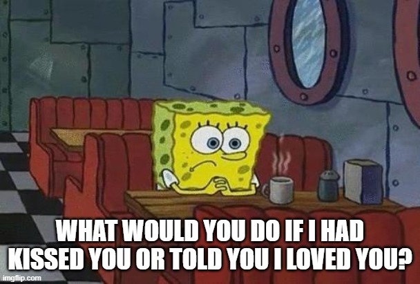 Spongebob Coffee | WHAT WOULD YOU DO IF I HAD KISSED YOU OR TOLD YOU I LOVED YOU? | image tagged in spongebob coffee | made w/ Imgflip meme maker