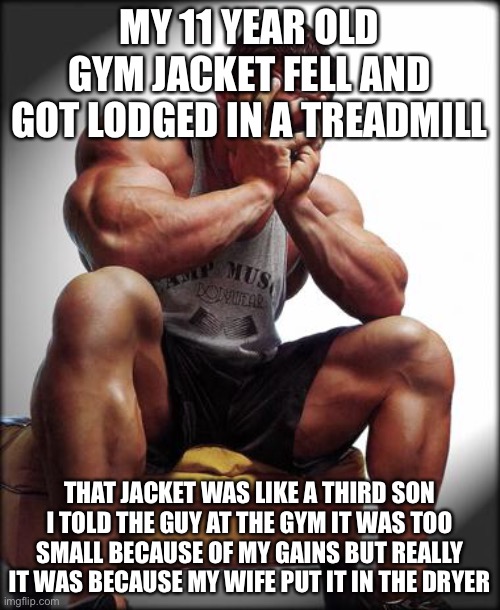 Depressed Bodybuilder |  MY 11 YEAR OLD GYM JACKET FELL AND GOT LODGED IN A TREADMILL; THAT JACKET WAS LIKE A THIRD SON I TOLD THE GUY AT THE GYM IT WAS TOO SMALL BECAUSE OF MY GAINS BUT REALLY IT WAS BECAUSE MY WIFE PUT IT IN THE DRYER | image tagged in depressed bodybuilder,gymlife,bro science,gym,weight lifting | made w/ Imgflip meme maker