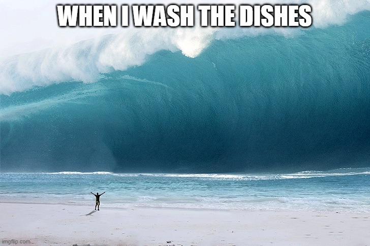 a meme of your childhood i guess | WHEN I WASH THE DISHES | image tagged in tsunami | made w/ Imgflip meme maker