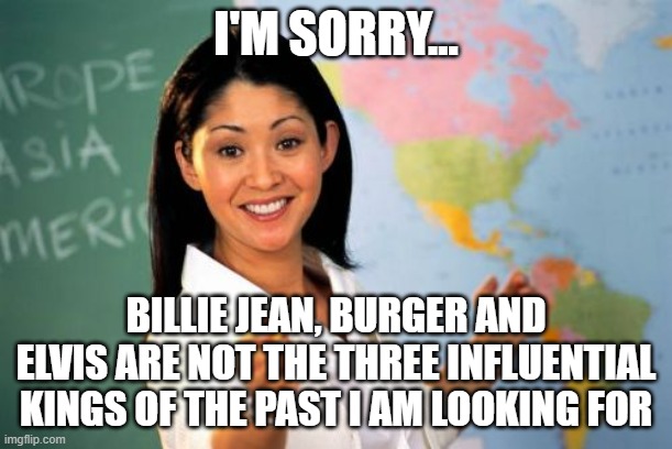 Unhelpful High School Teacher | I'M SORRY... BILLIE JEAN, BURGER AND ELVIS ARE NOT THE THREE INFLUENTIAL KINGS OF THE PAST I AM LOOKING FOR | image tagged in memes,unhelpful high school teacher | made w/ Imgflip meme maker