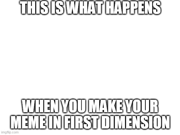.... | THIS IS WHAT HAPPENS; WHEN YOU MAKE YOUR MEME IN FIRST DIMENSION | image tagged in blank white template | made w/ Imgflip meme maker