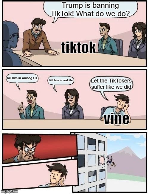 Boardroom Meeting Suggestion Meme | Trump is banning TikTok! What do we do? tiktok; Kill him in Among Us; Kill him in real life; Let the TikTokers suffer like we did; vine | image tagged in memes,boardroom meeting suggestion | made w/ Imgflip meme maker